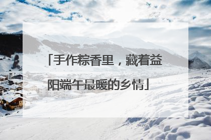手作粽香里，藏着益阳端午最暖的乡情