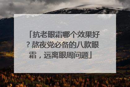 抗老眼霜哪个效果好？熬夜党必备的八款眼霜，远离眼周问题