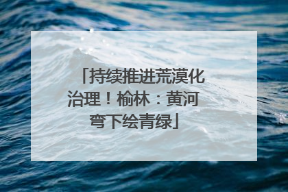 持续推进荒漠化治理！榆林：黄河弯下绘青绿