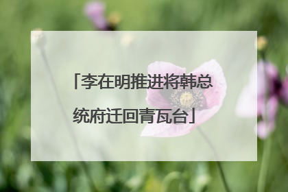 李在明推进将韩总统府迁回青瓦台