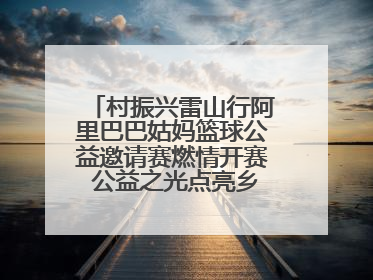 村振兴雷山行阿里巴巴姑妈篮球公益邀请赛燃情开赛 公益之光点亮乡村振兴之路