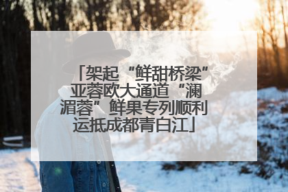 架起“鲜甜桥梁” 亚蓉欧大通道“澜湄蓉”鲜果专列顺利运抵成都青白江
