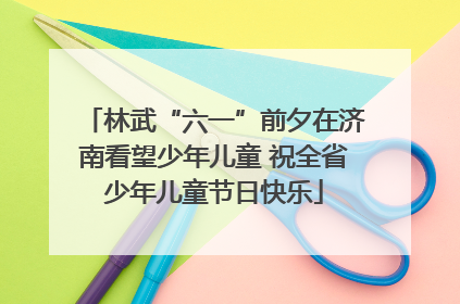 林武“六一”前夕在济南看望少年儿童 祝全省少年儿童节日快乐