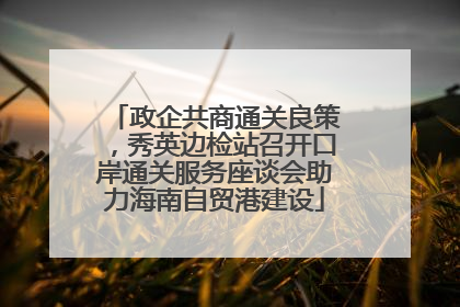 政企共商通关良策，秀英边检站召开口岸通关服务座谈会助力海南自贸港建设