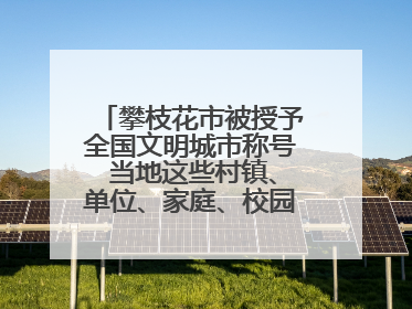 攀枝花市被授予全国文明城市称号 当地这些村镇、单位、家庭、校园也是全国文明！