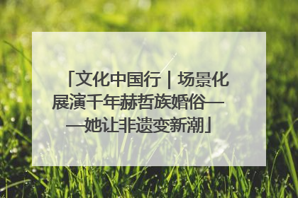 文化中国行｜场景化展演千年赫哲族婚俗——她让非遗变新潮