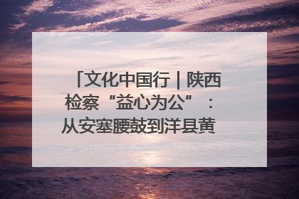 文化中国行｜陕西检察“益心为公”：从安塞腰鼓到洋县黄酒的非遗守护