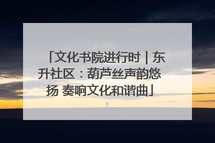 文化书院进行时｜东升社区：葫芦丝声韵悠扬 奏响文化和谐曲
