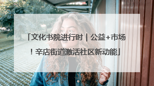 文化书院进行时｜公益+市场！辛店街道激活社区新动能