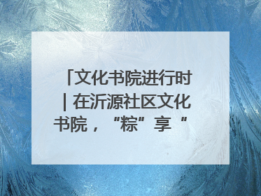 文化书院进行时｜在沂源社区文化书院，“粽”享“端午”美好时光