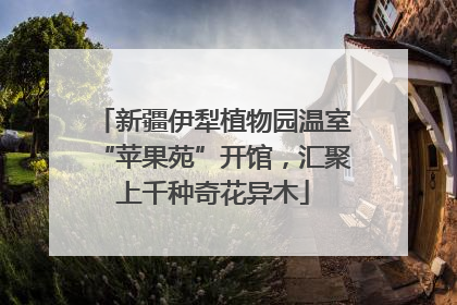 新疆伊犁植物园温室“苹果苑”开馆，汇聚上千种奇花异木