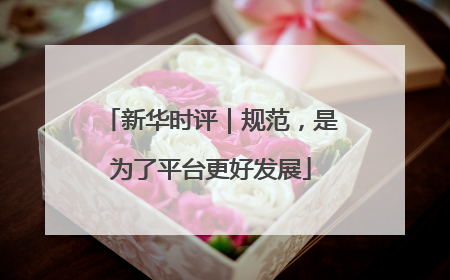 新华时评｜规范，是为了平台更好发展