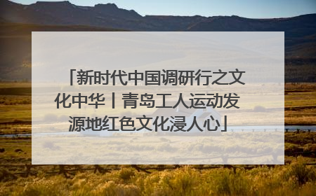 新时代中国调研行之文化中华丨青岛工人运动发源地红色文化浸人心