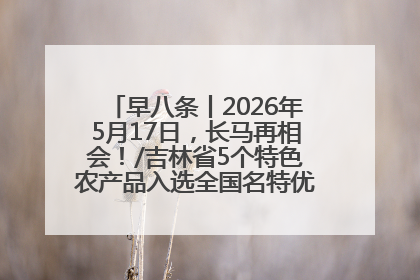 早八条丨2026年5月17日，长马再相会！/吉林省5个特色农产品入选全国名特优新农产品名录