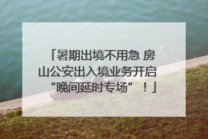 暑期出境不用急 房山公安出入境业务开启“晚间延时专场”！