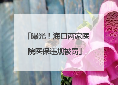 曝光！海口两家医院医保违规被罚
