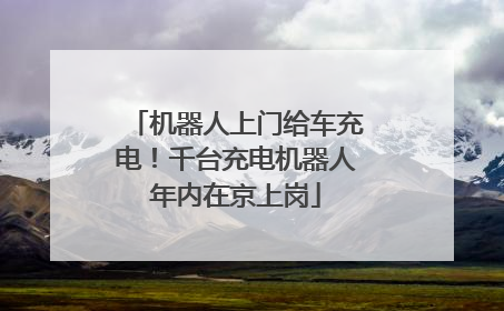 机器人上门给车充电！千台充电机器人年内在京上岗