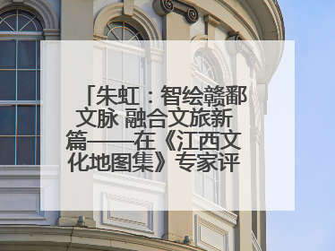 朱虹：智绘赣鄱文脉 融合文旅新篇——在《江西文化地图集》专家评审会上的演讲