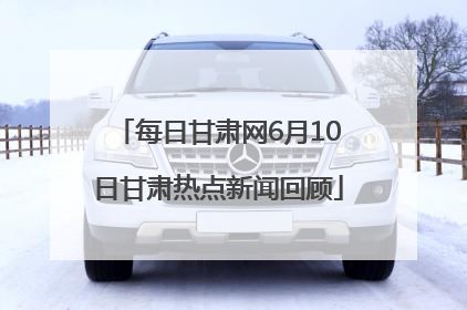 每日甘肃网6月10日甘肃热点新闻回顾