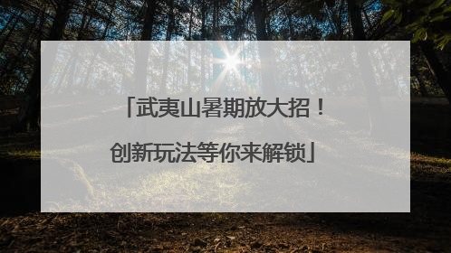武夷山暑期放大招！创新玩法等你来解锁