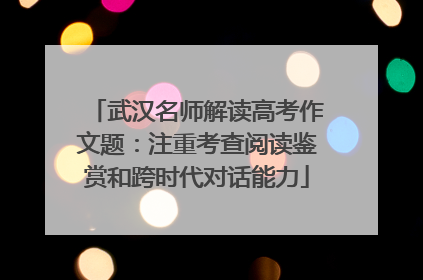 武汉名师解读高考作文题：注重考查阅读鉴赏和跨时代对话能力