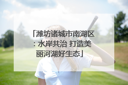 潍坊诸城市南湖区：水岸共治 打造美丽河湖好生态