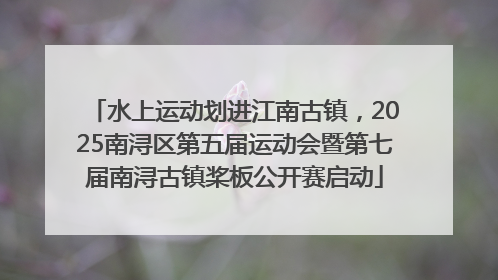 水上运动划进江南古镇，2025南浔区第五届运动会暨第七届南浔古镇桨板公开赛启动