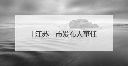 江苏一市发布人事任免，涉及副市长等