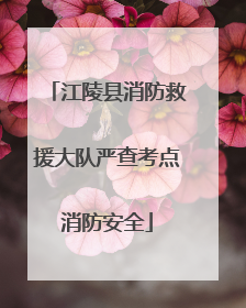 江陵县消防救援大队严查考点消防安全