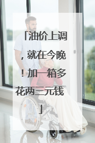 油价上调，就在今晚！加一箱多花两三元钱