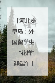 河北秦皇岛：外国留学生“花样”迎端午