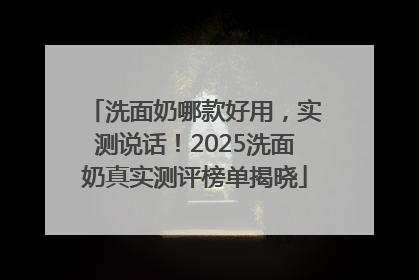 洗面奶哪款好用，实测说话！2025洗面奶真实测评榜单揭晓