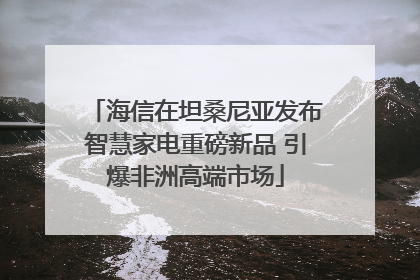 海信在坦桑尼亚发布智慧家电重磅新品 引爆非洲高端市场