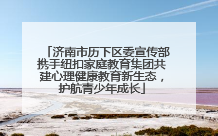济南市历下区委宣传部携手纽扣家庭教育集团共建心理健康教育新生态，护航青少年成长