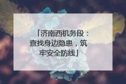 济南西机务段：查找身边隐患，筑牢安全防线