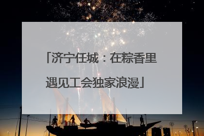 济宁任城：在粽香里遇见工会独家浪漫