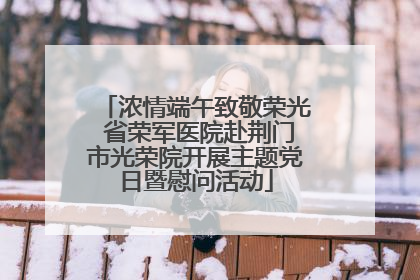 浓情端午致敬荣光 省荣军医院赴荆门市光荣院开展主题党日暨慰问活动