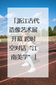 浙江古代造像艺术展开幕 跨时空对话“江南美学”