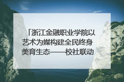 浙江金融职业学院以艺术为媒构建全民终身美育生态——校社联动共谱美育新篇章