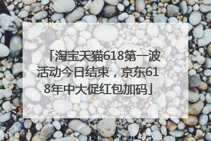 淘宝天猫618第一波活动今日结束，京东618年中大促红包加码