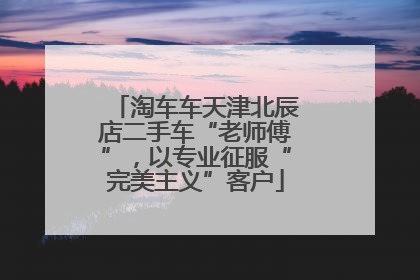 淘车车天津北辰店二手车“老师傅”，以专业征服“完美主义”客户