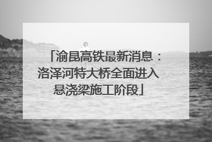 渝昆高铁最新消息：洛泽河特大桥全面进入悬浇梁施工阶段