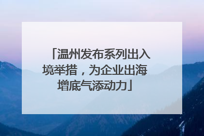 温州发布系列出入境举措，为企业出海增底气添动力