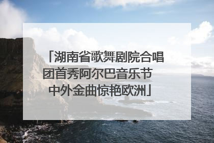 湖南省歌舞剧院合唱团首秀阿尔巴音乐节 中外金曲惊艳欧洲