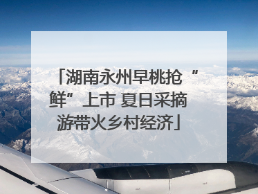 湖南永州早桃抢“鲜”上市 夏日采摘游带火乡村经济
