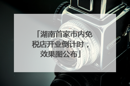 湖南首家市内免税店开业倒计时，效果图公布