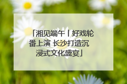 湘见端午丨好戏轮番上演 长沙打造沉浸式文化盛宴