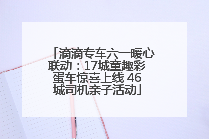 滴滴专车六一暖心联动：17城童趣彩蛋车惊喜上线 46城司机亲子活动