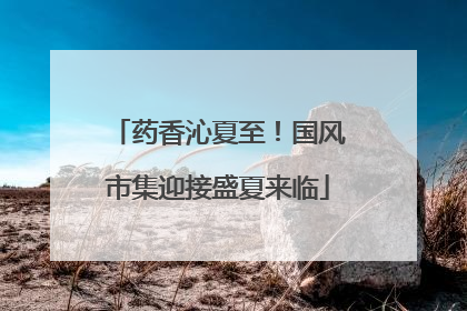 药香沁夏至！国风市集迎接盛夏来临
