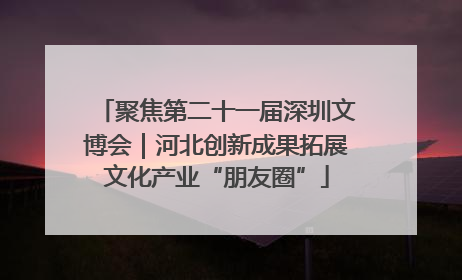 聚焦第二十一届深圳文博会｜河北创新成果拓展文化产业“朋友圈”